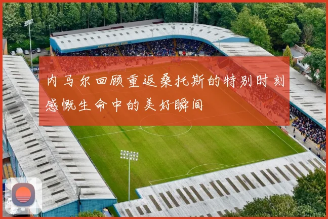 内马尔回顾重返桑托斯的特别时刻感慨生命中的美好瞬间