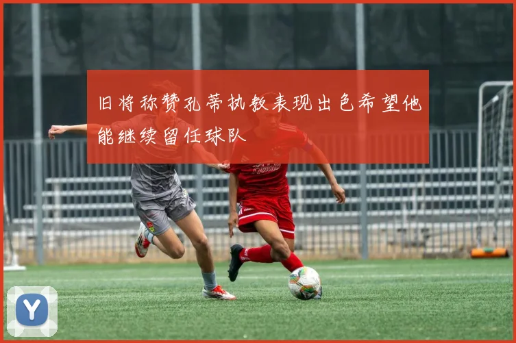 旧将称赞孔蒂执教表现出色希望他能继续留任球队