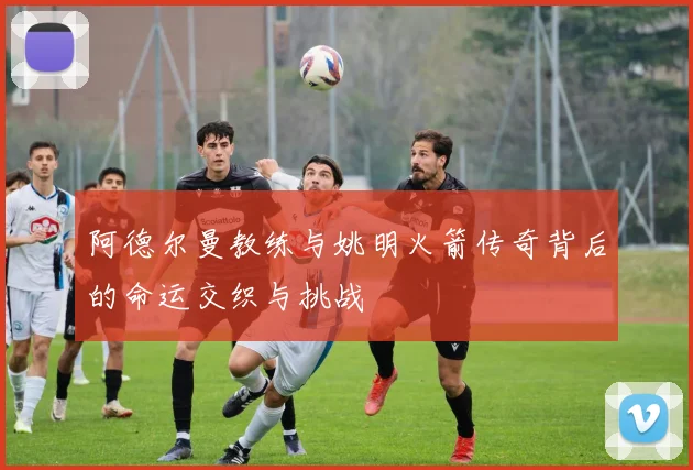 阿德尔曼教练与姚明火箭传奇背后的命运交织与挑战