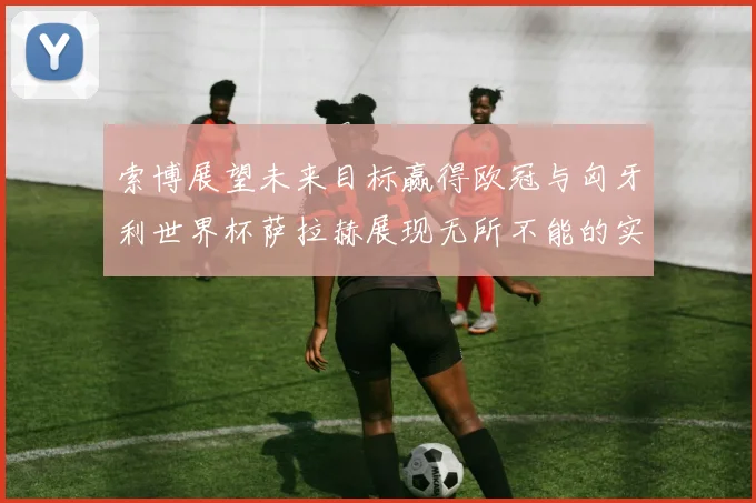 索博展望未来目标赢得欧冠与匈牙利世界杯萨拉赫展现无所不能的实力