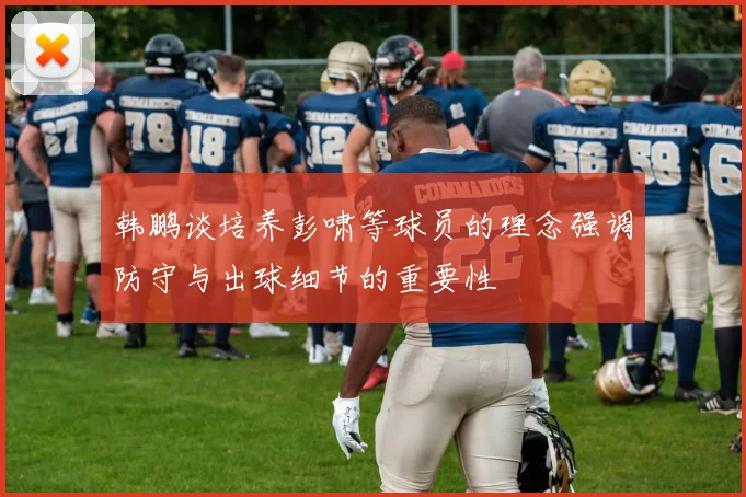 韩鹏谈培养彭啸等球员的理念强调防守与出球细节的重要性