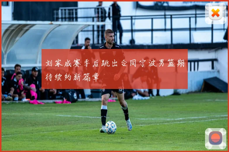 刘家成赛季后跳出合同宁波男篮期待续约新篇章