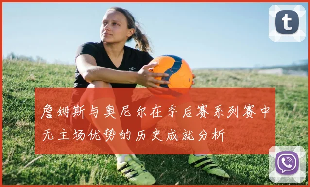 詹姆斯与奥尼尔在季后赛系列赛中无主场优势的历史成就分析