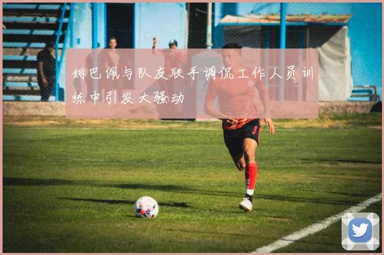 姆巴佩与队友联手调侃工作人员训练中引发大骚动