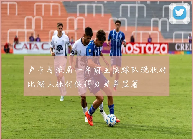 卢卡与浓眉一年前互换球队现状对比湖人独行侠得分差异显著