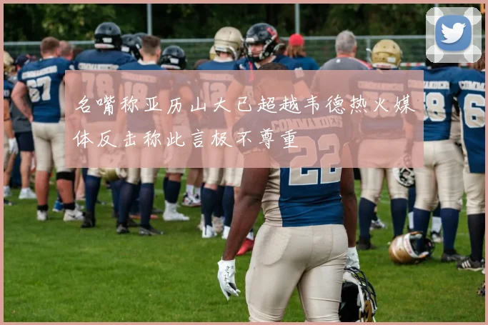 名嘴称亚历山大已超越韦德热火媒体反击称此言极不尊重
