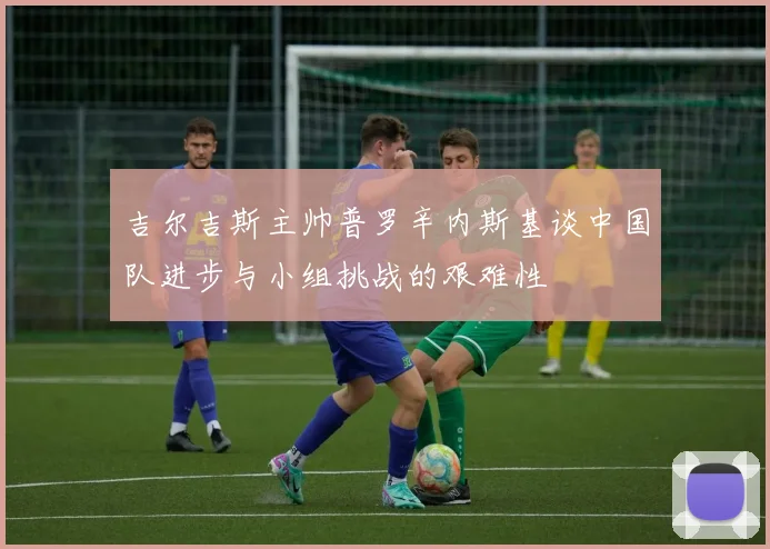 吉尔吉斯主帅普罗辛内斯基谈中国队进步与小组挑战的艰难性