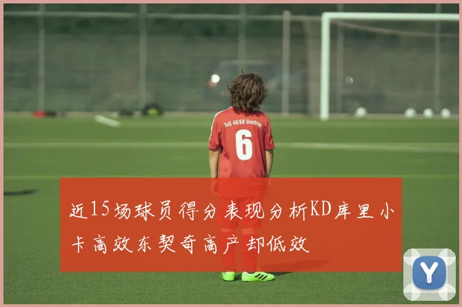 近15场球员得分表现分析KD库里小卡高效东契奇高产却低效